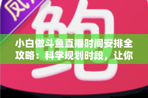 小白做斗鱼直播时间安排全攻略：科学规划时段，让你的直播间人气稳步增长