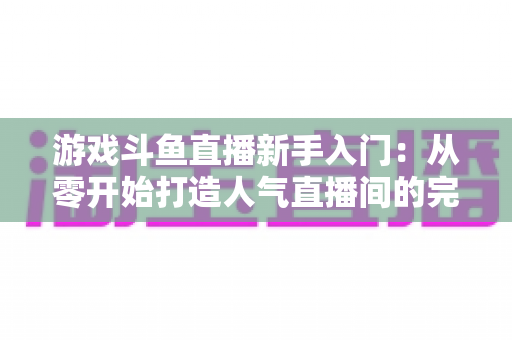 游戏斗鱼直播新手入门：从零开始打造人气直播间的完整指南