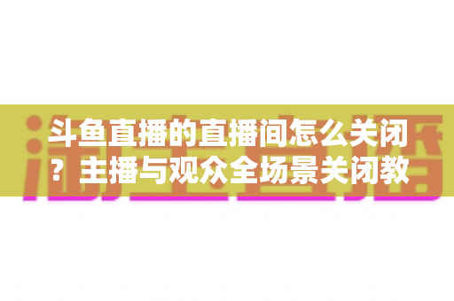斗鱼直播的直播间怎么关闭?主播与观众全场景关闭教程一站式指南 斗鱼直播的直播间怎么关闭?主播与观众全场景关闭教程一站式指南