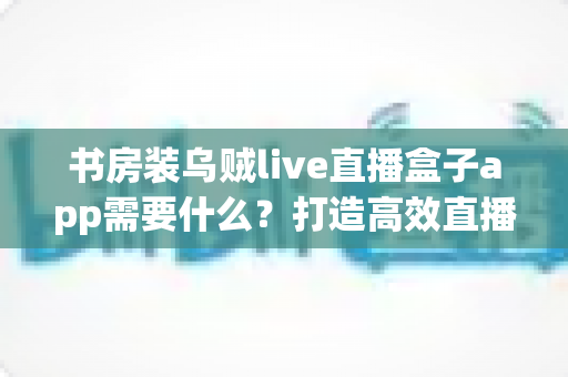 书房装乌贼live直播盒子app需要什么?打造高效直播空间的完整准备清单与实用指南 书房装乌贼live直播盒子app需要什么?打造高效直播空间的完整准备清单与实用指南