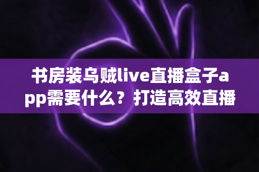 书房装乌贼live直播盒子app需要什么？打造高效直播空间的完整准备清单与实用指南