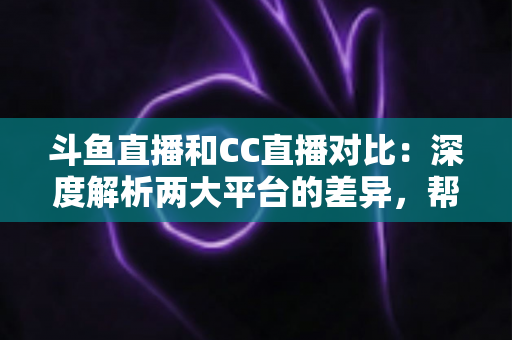 斗鱼直播和CC直播对比:深度解析两大平台的差异,帮你找到最适合的直播选择 斗鱼直播和CC直播对比:深度解析两大平台的差异,帮你找到最适合的直播选择