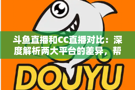 斗鱼直播和CC直播对比：深度解析两大平台的差异，帮你找到最适合的直播选择