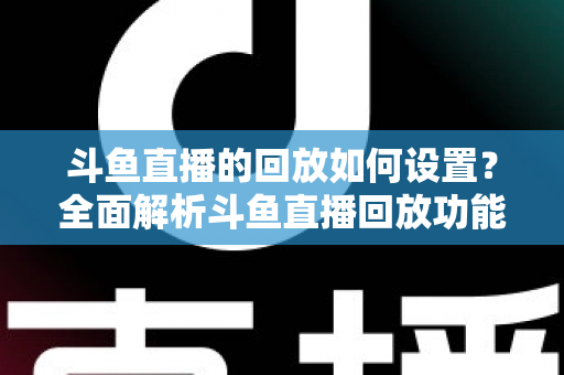 斗鱼直播的回放如何设置？全面解析斗鱼直播回放功能开启与优化技巧