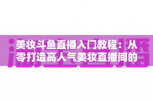 美妆斗鱼直播入门教程:从零打造高人气美妆直播间的完整实战指南 美妆斗鱼直播入门教程:从零打造高人气美妆直播间的完整实战指南