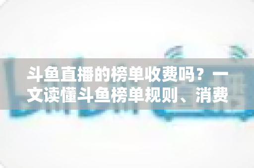 斗鱼直播的榜单收费吗？一文读懂斗鱼榜单规则、消费明细与理性冲榜全攻略
