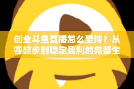 创业斗鱼直播怎么坚持？从零起步到稳定盈利的完整生存指南