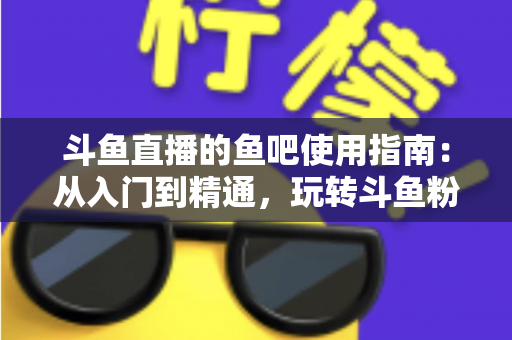 斗鱼直播的鱼吧使用指南：从入门到精通，玩转斗鱼粉丝社区的完整攻略