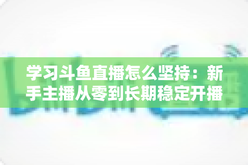 学习斗鱼直播怎么坚持：新手主播从零到长期稳定开播的实战指南