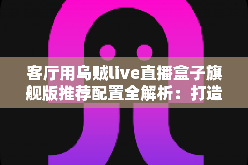 客厅用乌贼live直播盒子旗舰版推荐配置全解析:打造极致家庭影音娱乐中心 客厅用乌贼live直播盒子旗舰版推荐配置全解析:打造极致家庭影音娱乐中心