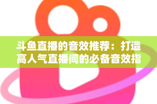 斗鱼直播的音效推荐:打造高人气直播间的必备音效指南大全 斗鱼直播的音效推荐:打造高人气直播间的必备音效指南大全
