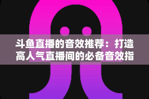 斗鱼直播的音效推荐:打造高人气直播间的必备音效指南大全 斗鱼直播的音效推荐:打造高人气直播间的必备音效指南大全