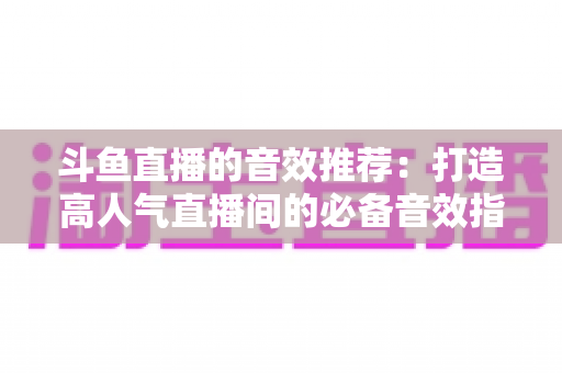斗鱼直播的音效推荐：打造高人气直播间的必备音效指南大全