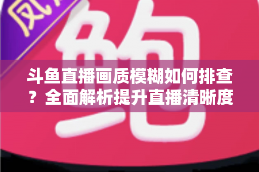 斗鱼直播画质模糊如何排查？全面解析提升直播清晰度的实用指南