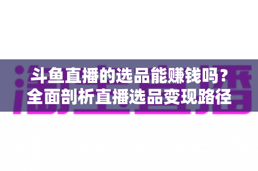 斗鱼直播的选品能赚钱吗?全面剖析直播选品变现路径与真实收益前景 斗鱼直播的选品能赚钱吗?全面剖析直播选品变现路径与真实收益前景