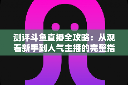 测评斗鱼直播全攻略:从观看新手到人气主播的完整指南 测评斗鱼直播全攻略:从观看新手到人气主播的完整指南