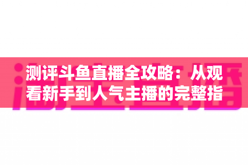 测评斗鱼直播全攻略：从观看新手到人气主播的完整指南