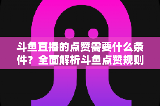 斗鱼直播的点赞需要什么条件？全面解析斗鱼点赞规则、操作步骤与常见问题