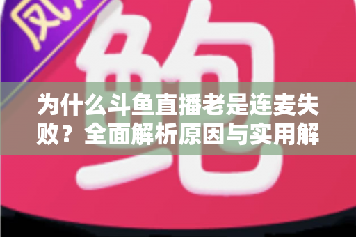 为什么斗鱼直播老是连麦失败？全面解析原因与实用解决方案指南