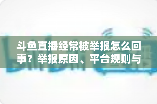 斗鱼直播经常被举报怎么回事?举报原因、平台规则与应对策略一文讲透 斗鱼直播经常被举报怎么回事?举报原因、平台规则与应对策略一文讲透