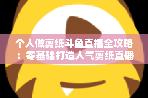 个人做剪纸斗鱼直播全攻略：零基础打造人气剪纸直播间的设备、内容与变现指南