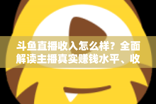 斗鱼直播收入怎么样？全面解读主播真实赚钱水平、收入构成与涨薪实战技巧