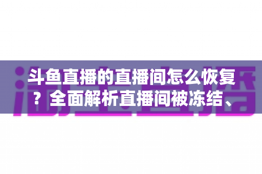 斗鱼直播的直播间怎么恢复？全面解析直播间被冻结、封禁后的恢复方法与实用指南