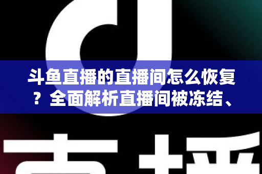 斗鱼直播的直播间怎么恢复？全面解析直播间被冻结、封禁后的恢复方法与实用指南