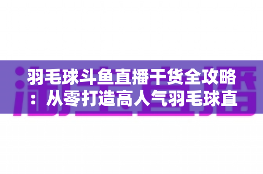 羽毛球斗鱼直播干货全攻略:从零打造高人气羽毛球直播间的实战秘籍 羽毛球斗鱼直播干货全攻略:从零打造高人气羽毛球直播间的实战秘籍