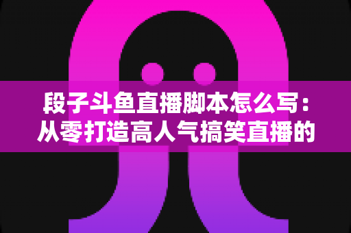 段子斗鱼直播脚本怎么写：从零打造高人气搞笑直播的完整创作指南
