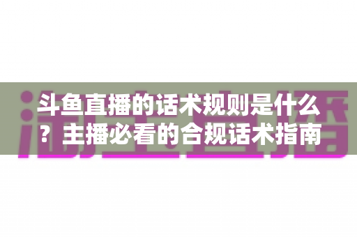 斗鱼直播的话术规则是什么?主播必看的合规话术指南与实战运营技巧 斗鱼直播的话术规则是什么?主播必看的合规话术指南与实战运营技巧
