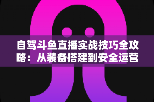自驾斗鱼直播实战技巧全攻略:从装备搭建到安全运营的完整指南 自驾斗鱼直播实战技巧全攻略:从装备搭建到安全运营的完整指南