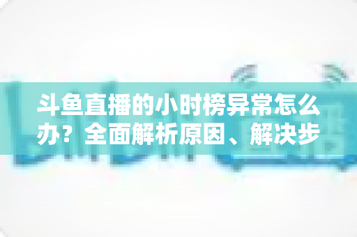 斗鱼直播的小时榜异常怎么办？全面解析原因、解决步骤与预防技巧，助主播快速恢复榜单正常