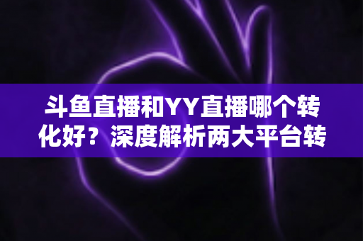 斗鱼直播和YY直播哪个转化好？深度解析两大平台转化率差异与主播变现选择指南