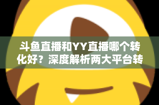 斗鱼直播和YY直播哪个转化好？深度解析两大平台转化率差异与主播变现选择指南