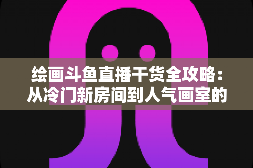 绘画斗鱼直播干货全攻略:从冷门新房间到人气画室的实战成长指南 绘画斗鱼直播干货全攻略:从冷门新房间到人气画室的实战成长指南