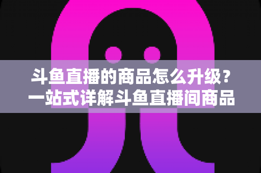 斗鱼直播的商品怎么升级?一站式详解斗鱼直播间商品升级流程与运营优化技巧 斗鱼直播的商品怎么升级?一站式详解斗鱼直播间商品升级流程与运营优化技巧
