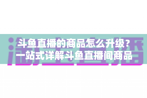 斗鱼直播的商品怎么升级?一站式详解斗鱼直播间商品升级流程与运营优化技巧 斗鱼直播的商品怎么升级?一站式详解斗鱼直播间商品升级流程与运营优化技巧