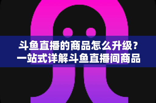 斗鱼直播的商品怎么升级？一站式详解斗鱼直播间商品升级流程与运营优化技巧