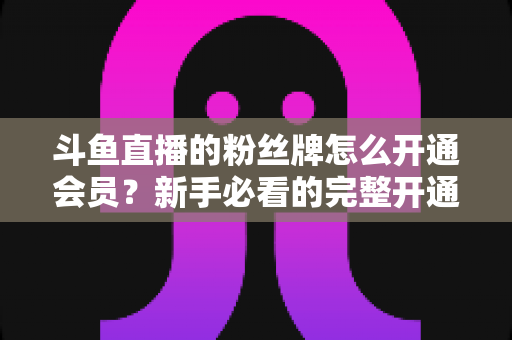斗鱼直播的粉丝牌怎么开通会员?新手必看的完整开通指南与权益详解 斗鱼直播的粉丝牌怎么开通会员?新手必看的完整开通指南与权益详解