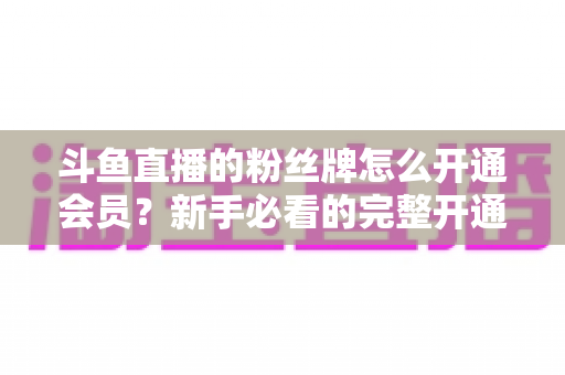 斗鱼直播的粉丝牌怎么开通会员？新手必看的完整开通指南与权益详解