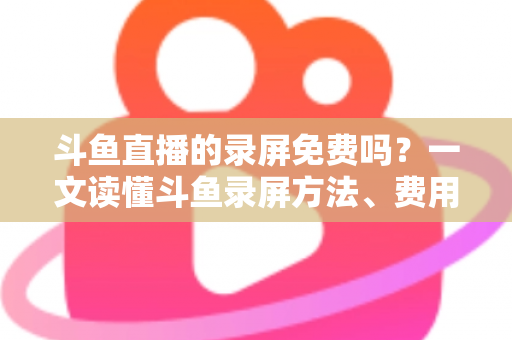 斗鱼直播的录屏免费吗？一文读懂斗鱼录屏方法、费用与注意事项（2025实用指南）