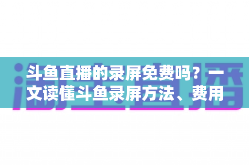 斗鱼直播的录屏免费吗？一文读懂斗鱼录屏方法、费用与注意事项（2025实用指南）