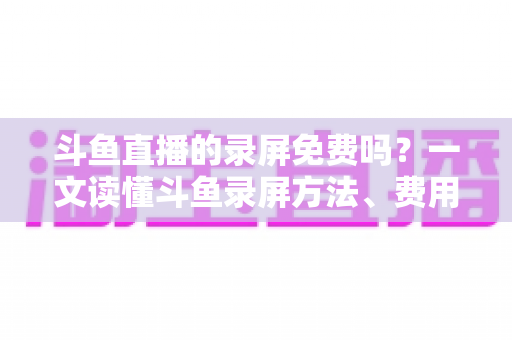 斗鱼直播的录屏免费吗？一文读懂斗鱼录屏方法、费用与注意事项（2025实用指南）