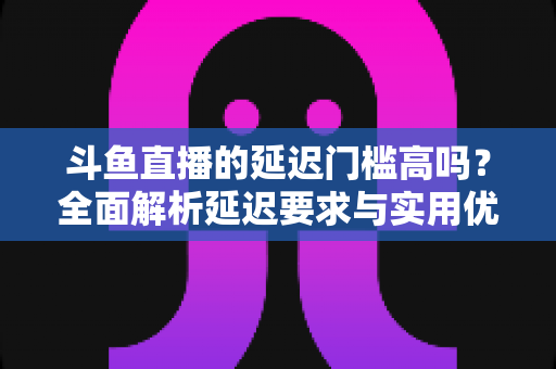 斗鱼直播的延迟门槛高吗？全面解析延迟要求与实用优化技巧