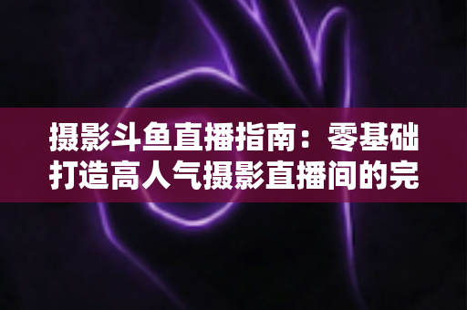 摄影斗鱼直播指南:零基础打造高人气摄影直播间的完整实战攻略 摄影斗鱼直播指南:零基础打造高人气摄影直播间的完整实战攻略