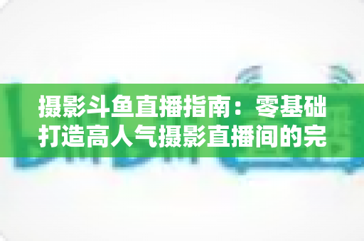 摄影斗鱼直播指南:零基础打造高人气摄影直播间的完整实战攻略 摄影斗鱼直播指南:零基础打造高人气摄影直播间的完整实战攻略