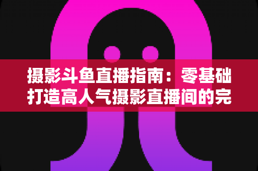 摄影斗鱼直播指南：零基础打造高人气摄影直播间的完整实战攻略