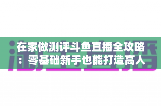 在家做测评斗鱼直播全攻略:零基础新手也能打造高人气直播间的实战指南 在家做测评斗鱼直播全攻略:零基础新手也能打造高人气直播间的实战指南