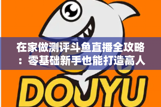 在家做测评斗鱼直播全攻略:零基础新手也能打造高人气直播间的实战指南 在家做测评斗鱼直播全攻略:零基础新手也能打造高人气直播间的实战指南